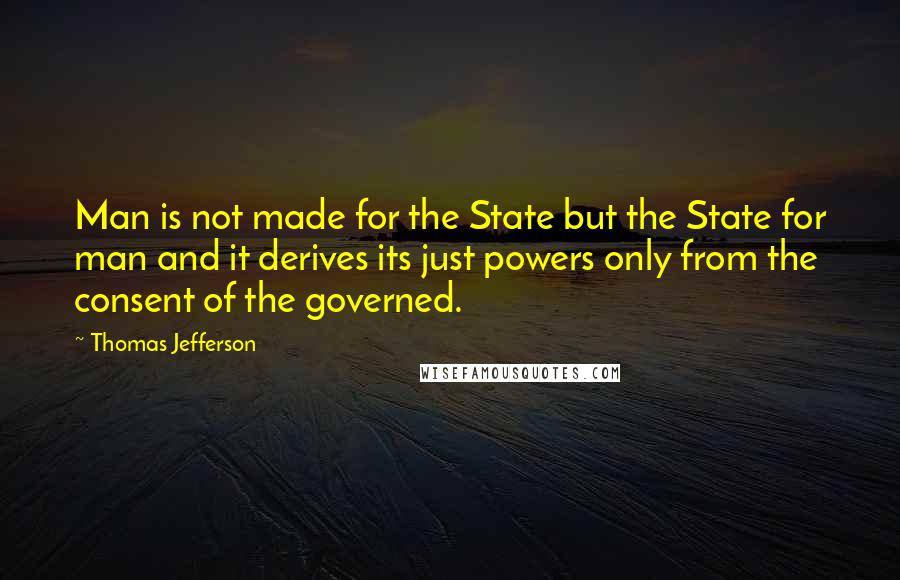Thomas Jefferson Quotes: Man is not made for the State but the State for man and it derives its just powers only from the consent of the governed.
