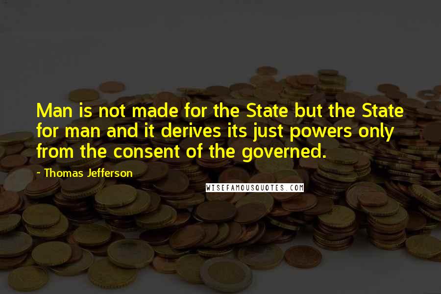 Thomas Jefferson Quotes: Man is not made for the State but the State for man and it derives its just powers only from the consent of the governed.