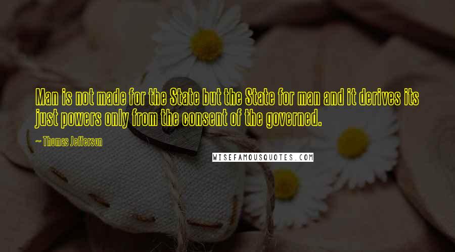 Thomas Jefferson Quotes: Man is not made for the State but the State for man and it derives its just powers only from the consent of the governed.