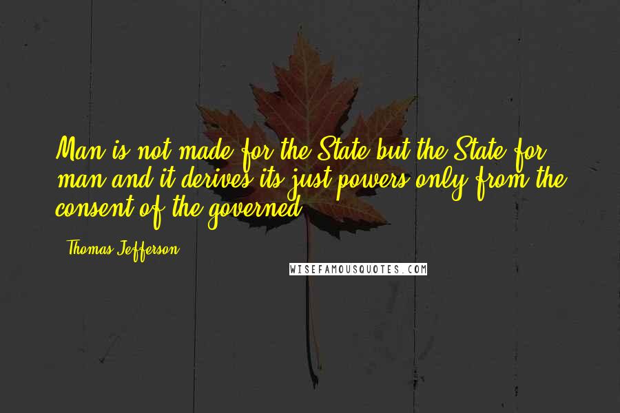 Thomas Jefferson Quotes: Man is not made for the State but the State for man and it derives its just powers only from the consent of the governed.