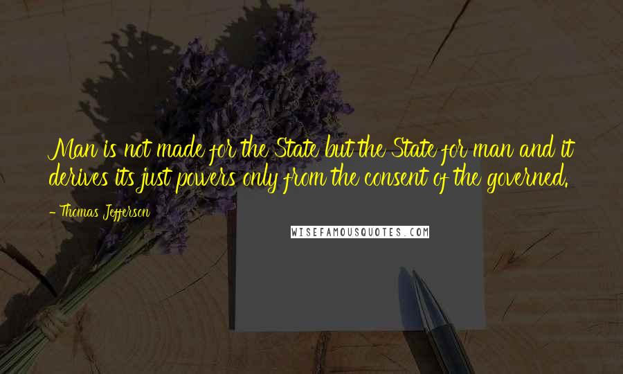 Thomas Jefferson Quotes: Man is not made for the State but the State for man and it derives its just powers only from the consent of the governed.