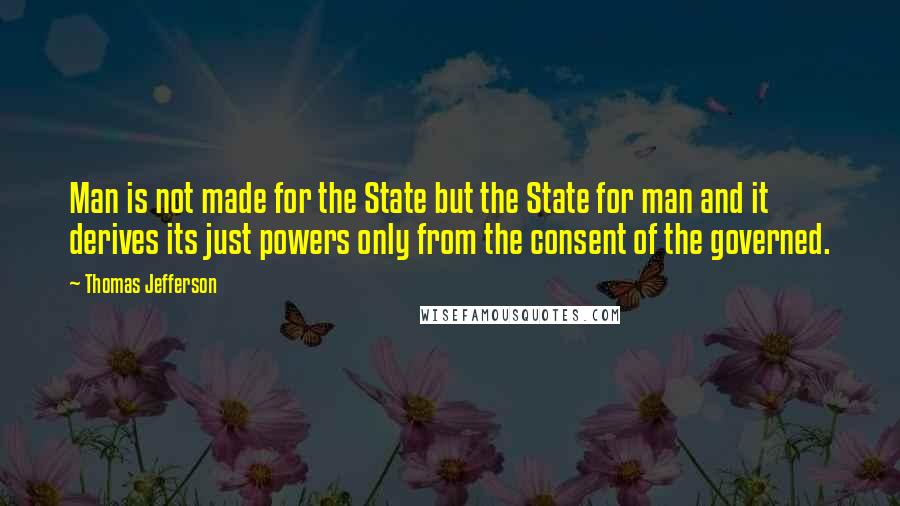 Thomas Jefferson Quotes: Man is not made for the State but the State for man and it derives its just powers only from the consent of the governed.