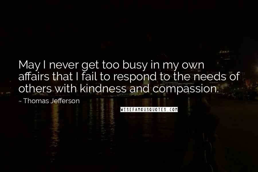 Thomas Jefferson Quotes: May I never get too busy in my own affairs that I fail to respond to the needs of others with kindness and compassion.