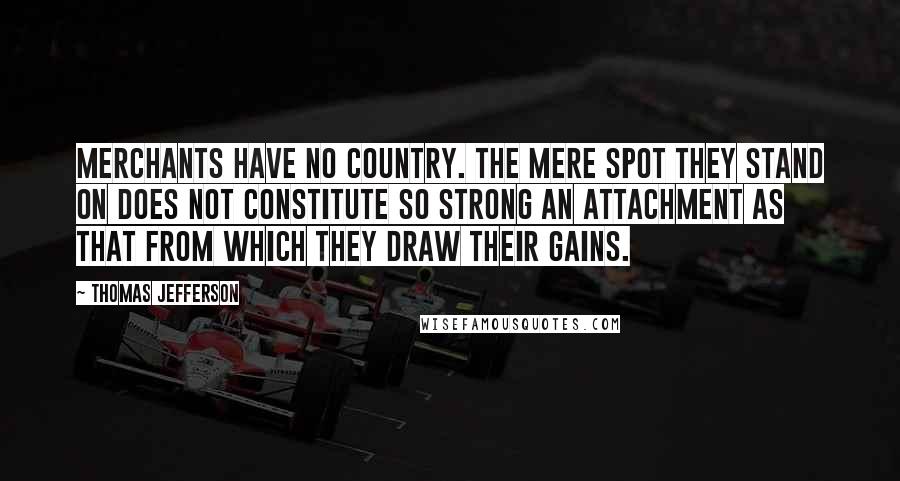 Thomas Jefferson Quotes: Merchants have no country. The mere spot they stand on does not constitute so strong an attachment as that from which they draw their gains.