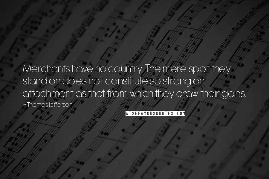 Thomas Jefferson Quotes: Merchants have no country. The mere spot they stand on does not constitute so strong an attachment as that from which they draw their gains.