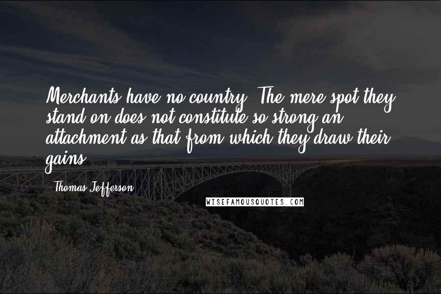 Thomas Jefferson Quotes: Merchants have no country. The mere spot they stand on does not constitute so strong an attachment as that from which they draw their gains.