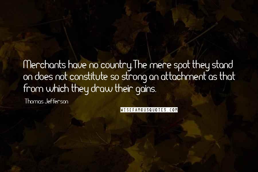 Thomas Jefferson Quotes: Merchants have no country. The mere spot they stand on does not constitute so strong an attachment as that from which they draw their gains.