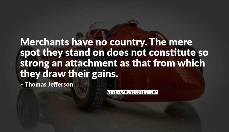 Thomas Jefferson Quotes: Merchants have no country. The mere spot they stand on does not constitute so strong an attachment as that from which they draw their gains.