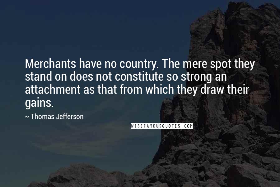 Thomas Jefferson Quotes: Merchants have no country. The mere spot they stand on does not constitute so strong an attachment as that from which they draw their gains.