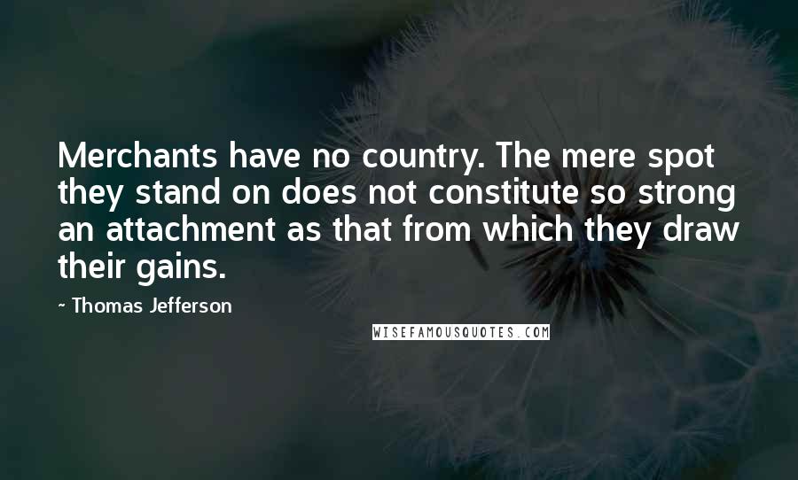 Thomas Jefferson Quotes: Merchants have no country. The mere spot they stand on does not constitute so strong an attachment as that from which they draw their gains.