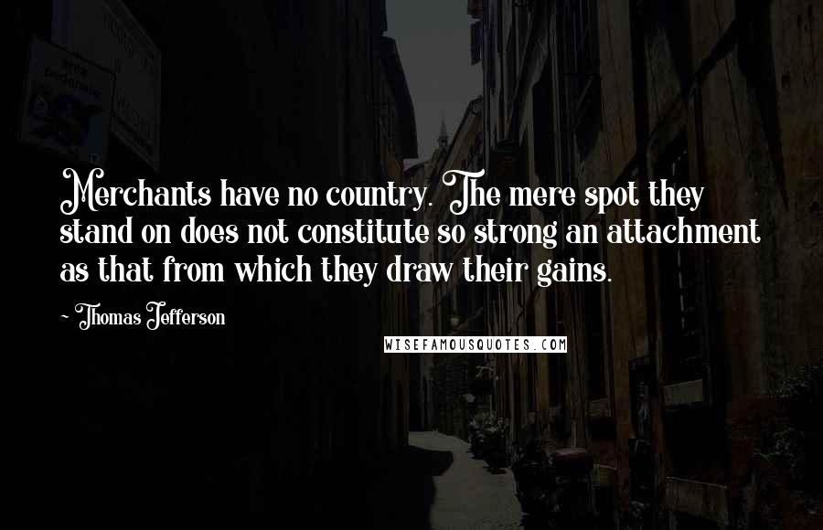 Thomas Jefferson Quotes: Merchants have no country. The mere spot they stand on does not constitute so strong an attachment as that from which they draw their gains.