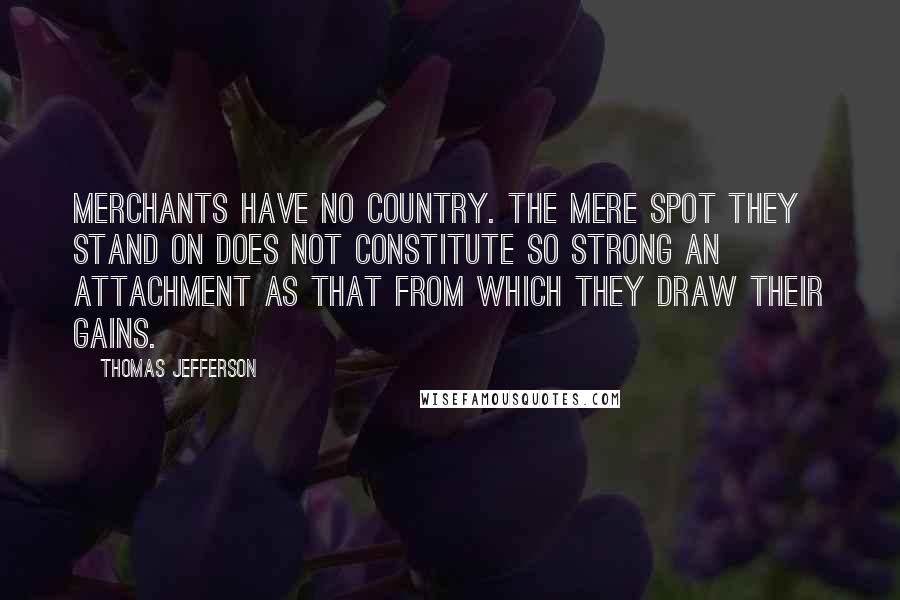 Thomas Jefferson Quotes: Merchants have no country. The mere spot they stand on does not constitute so strong an attachment as that from which they draw their gains.