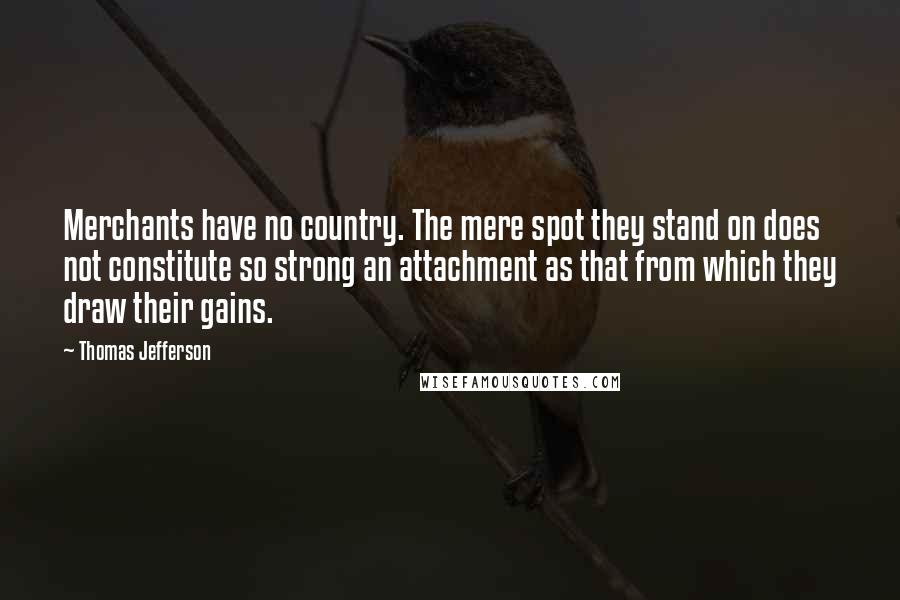 Thomas Jefferson Quotes: Merchants have no country. The mere spot they stand on does not constitute so strong an attachment as that from which they draw their gains.