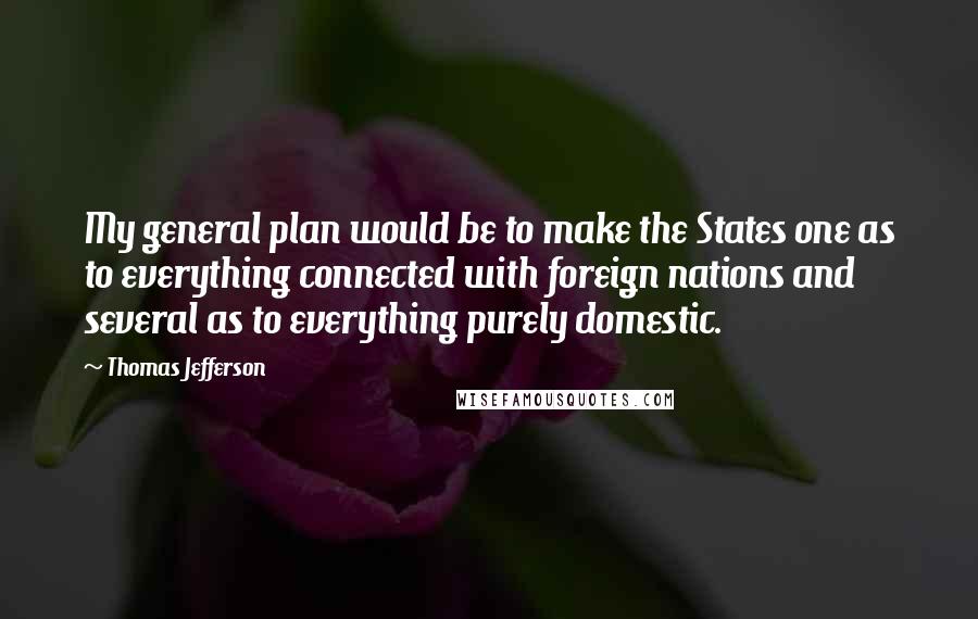 Thomas Jefferson Quotes: My general plan would be to make the States one as to everything connected with foreign nations and several as to everything purely domestic.