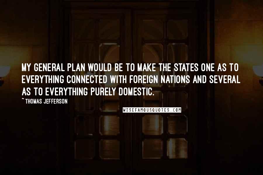 Thomas Jefferson Quotes: My general plan would be to make the States one as to everything connected with foreign nations and several as to everything purely domestic.