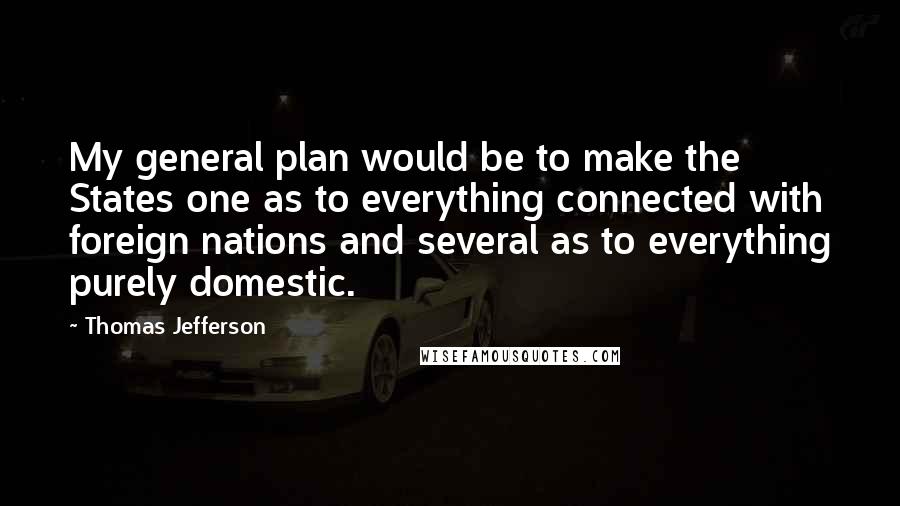 Thomas Jefferson Quotes: My general plan would be to make the States one as to everything connected with foreign nations and several as to everything purely domestic.