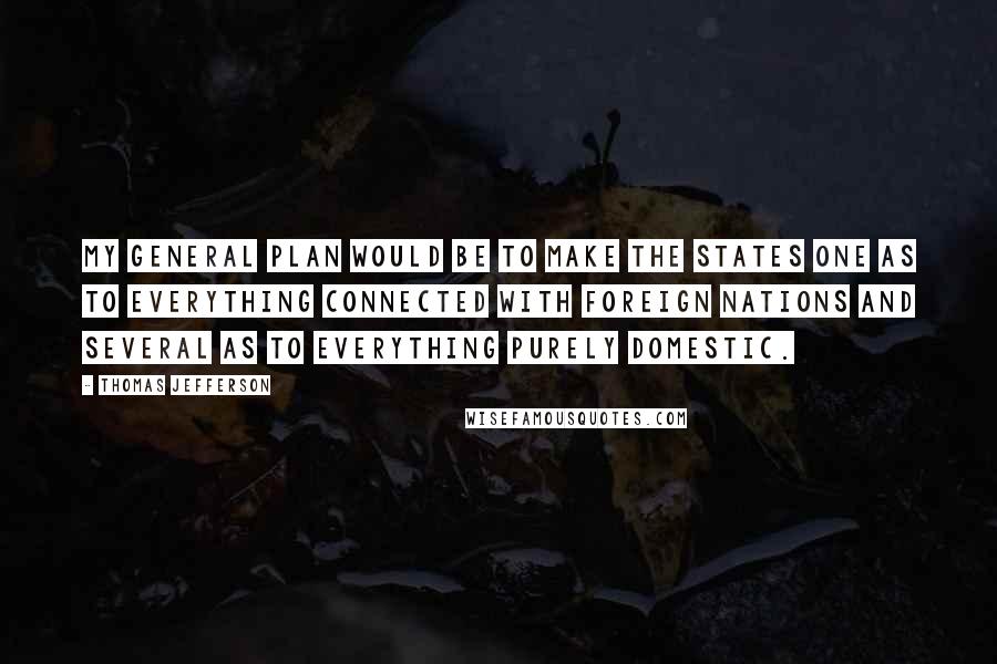 Thomas Jefferson Quotes: My general plan would be to make the States one as to everything connected with foreign nations and several as to everything purely domestic.