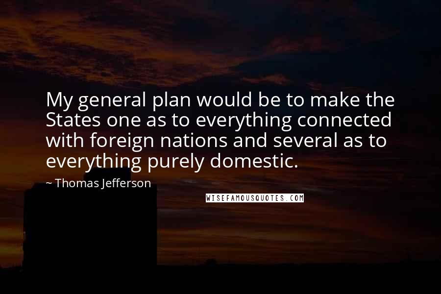 Thomas Jefferson Quotes: My general plan would be to make the States one as to everything connected with foreign nations and several as to everything purely domestic.