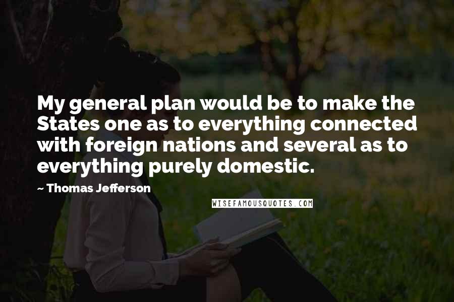 Thomas Jefferson Quotes: My general plan would be to make the States one as to everything connected with foreign nations and several as to everything purely domestic.