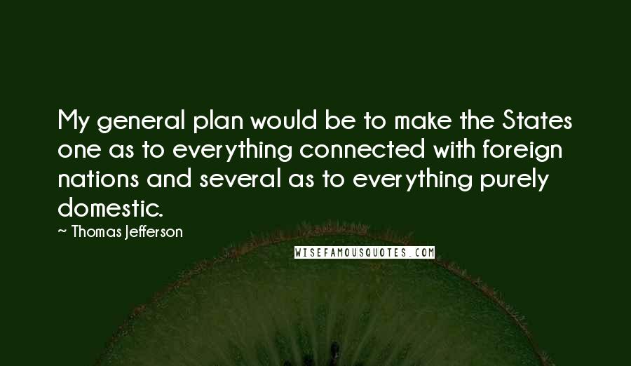 Thomas Jefferson Quotes: My general plan would be to make the States one as to everything connected with foreign nations and several as to everything purely domestic.