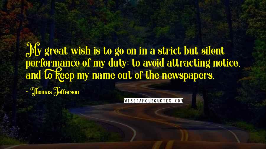 Thomas Jefferson Quotes: My great wish is to go on in a strict but silent performance of my duty; to avoid attracting notice, and to keep my name out of the newspapers.
