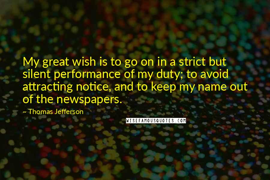 Thomas Jefferson Quotes: My great wish is to go on in a strict but silent performance of my duty; to avoid attracting notice, and to keep my name out of the newspapers.