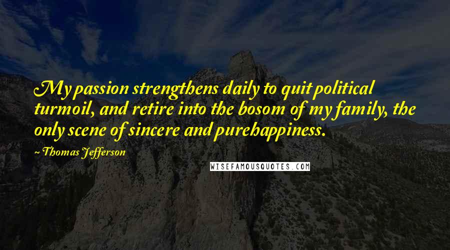 Thomas Jefferson Quotes: My passion strengthens daily to quit political turmoil, and retire into the bosom of my family, the only scene of sincere and purehappiness.