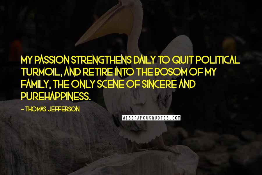 Thomas Jefferson Quotes: My passion strengthens daily to quit political turmoil, and retire into the bosom of my family, the only scene of sincere and purehappiness.