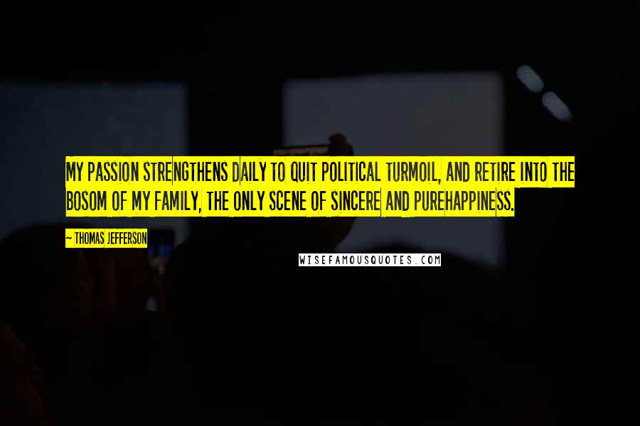 Thomas Jefferson Quotes: My passion strengthens daily to quit political turmoil, and retire into the bosom of my family, the only scene of sincere and purehappiness.