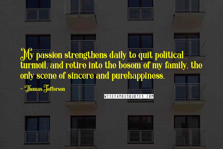 Thomas Jefferson Quotes: My passion strengthens daily to quit political turmoil, and retire into the bosom of my family, the only scene of sincere and purehappiness.