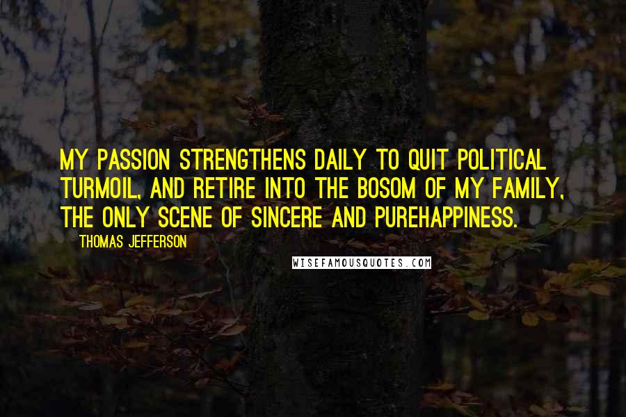 Thomas Jefferson Quotes: My passion strengthens daily to quit political turmoil, and retire into the bosom of my family, the only scene of sincere and purehappiness.