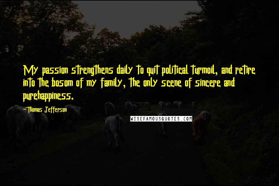 Thomas Jefferson Quotes: My passion strengthens daily to quit political turmoil, and retire into the bosom of my family, the only scene of sincere and purehappiness.