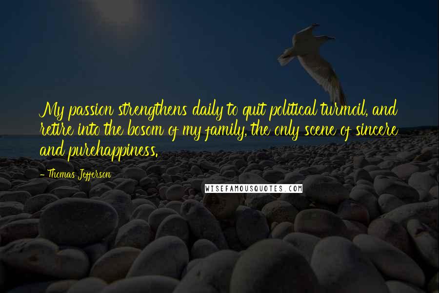 Thomas Jefferson Quotes: My passion strengthens daily to quit political turmoil, and retire into the bosom of my family, the only scene of sincere and purehappiness.