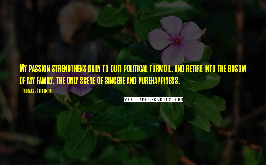 Thomas Jefferson Quotes: My passion strengthens daily to quit political turmoil, and retire into the bosom of my family, the only scene of sincere and purehappiness.