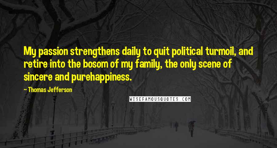 Thomas Jefferson Quotes: My passion strengthens daily to quit political turmoil, and retire into the bosom of my family, the only scene of sincere and purehappiness.