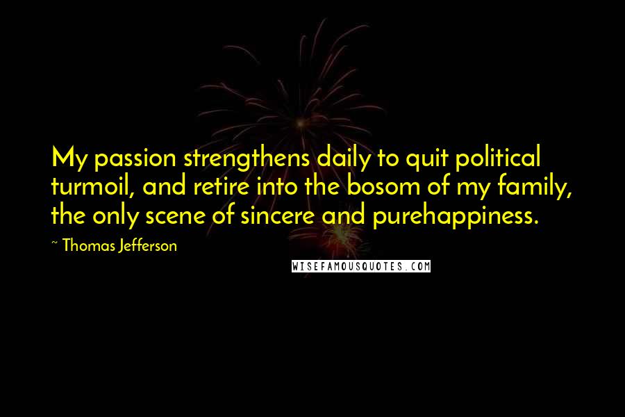 Thomas Jefferson Quotes: My passion strengthens daily to quit political turmoil, and retire into the bosom of my family, the only scene of sincere and purehappiness.