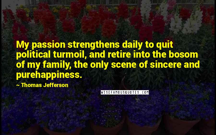 Thomas Jefferson Quotes: My passion strengthens daily to quit political turmoil, and retire into the bosom of my family, the only scene of sincere and purehappiness.