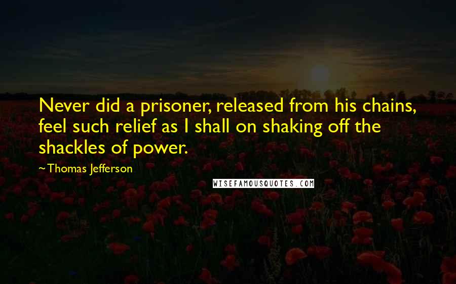 Thomas Jefferson Quotes: Never did a prisoner, released from his chains, feel such relief as I shall on shaking off the shackles of power.