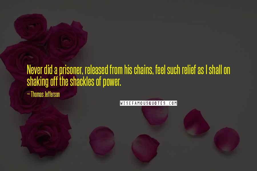 Thomas Jefferson Quotes: Never did a prisoner, released from his chains, feel such relief as I shall on shaking off the shackles of power.
