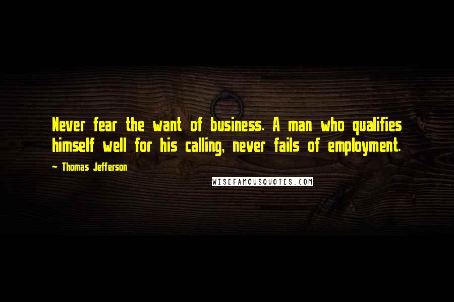 Thomas Jefferson Quotes: Never fear the want of business. A man who qualifies himself well for his calling, never fails of employment.