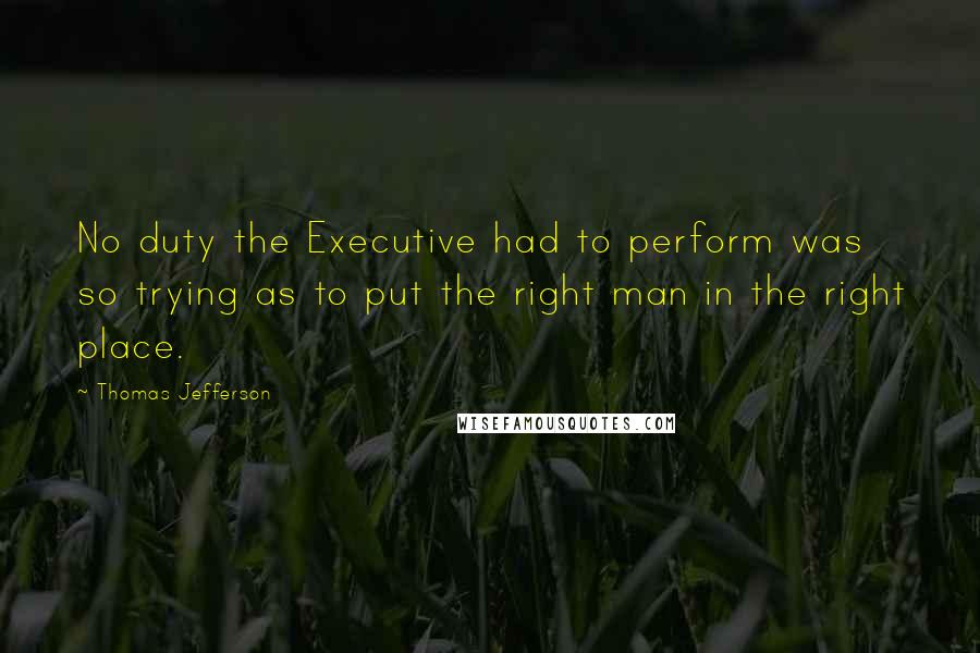 Thomas Jefferson Quotes: No duty the Executive had to perform was so trying as to put the right man in the right place.