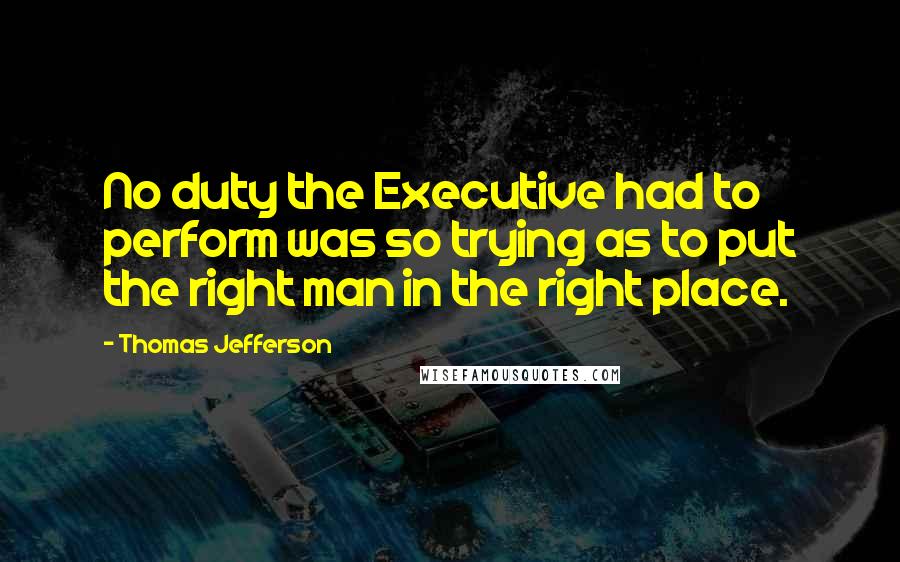 Thomas Jefferson Quotes: No duty the Executive had to perform was so trying as to put the right man in the right place.