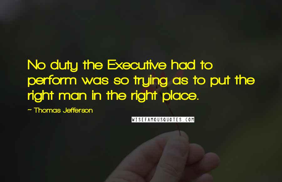 Thomas Jefferson Quotes: No duty the Executive had to perform was so trying as to put the right man in the right place.