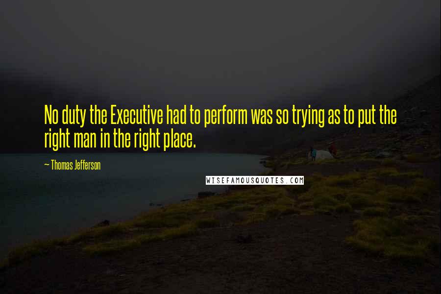 Thomas Jefferson Quotes: No duty the Executive had to perform was so trying as to put the right man in the right place.