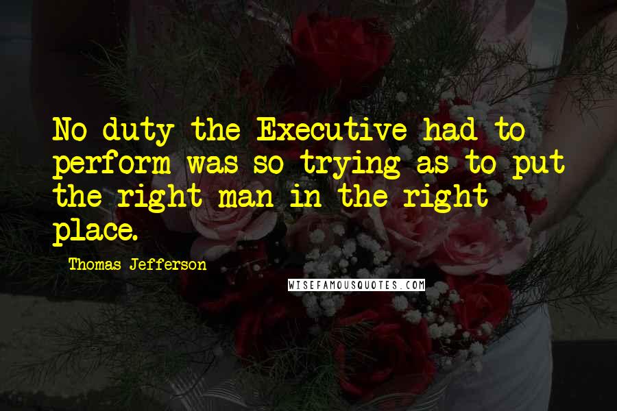 Thomas Jefferson Quotes: No duty the Executive had to perform was so trying as to put the right man in the right place.