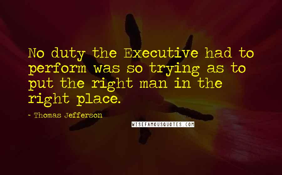 Thomas Jefferson Quotes: No duty the Executive had to perform was so trying as to put the right man in the right place.