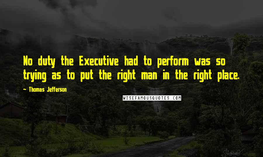 Thomas Jefferson Quotes: No duty the Executive had to perform was so trying as to put the right man in the right place.