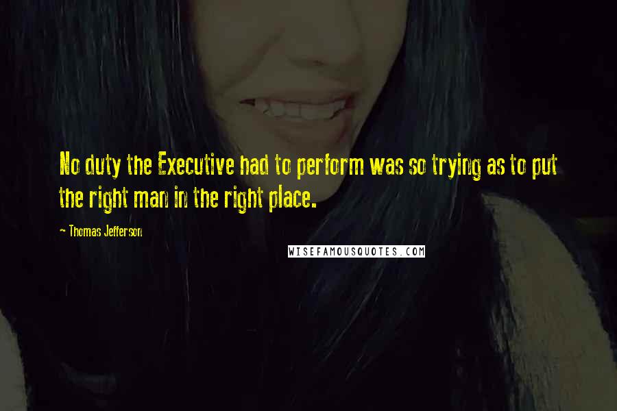 Thomas Jefferson Quotes: No duty the Executive had to perform was so trying as to put the right man in the right place.