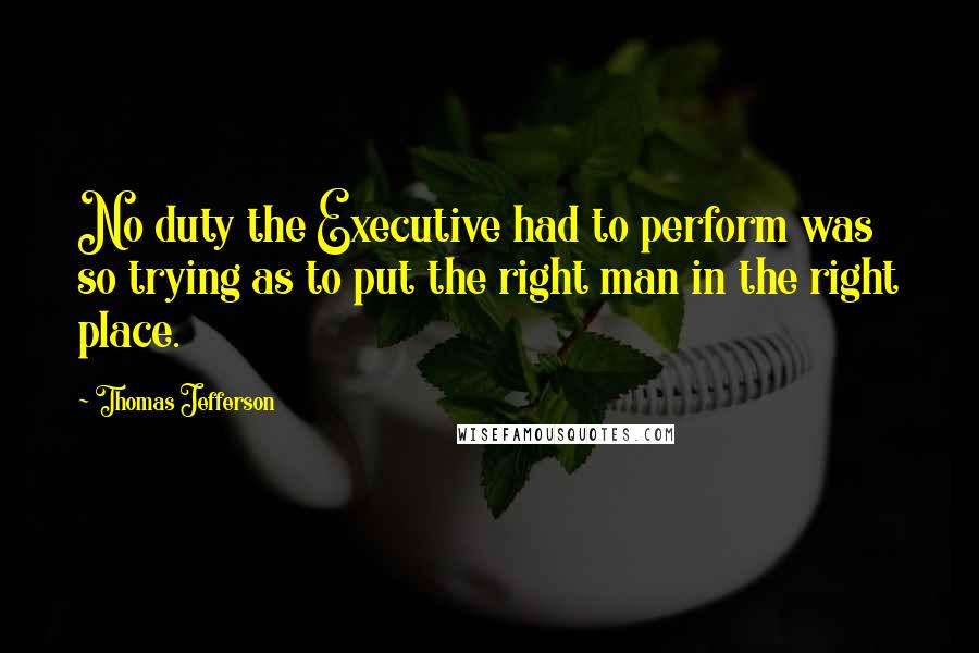 Thomas Jefferson Quotes: No duty the Executive had to perform was so trying as to put the right man in the right place.