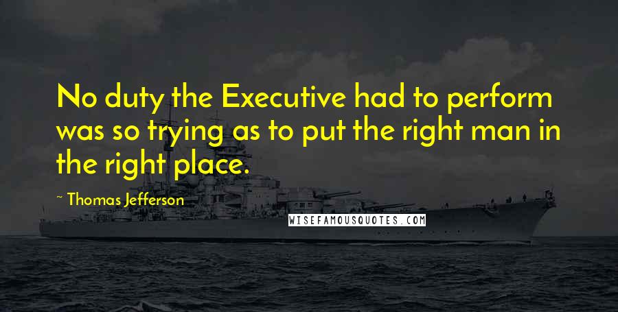 Thomas Jefferson Quotes: No duty the Executive had to perform was so trying as to put the right man in the right place.